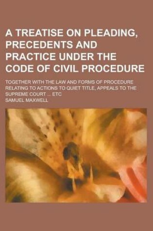 Cover of A Treatise on Pleading, Precedents and Practice Under the Code of Civil Procedure; Together with the Law and Forms of Procedure Relating to Actions to Quiet Title, Appeals to the Supreme Court ... Etc