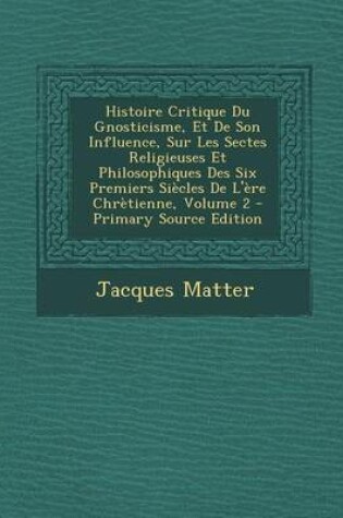 Cover of Histoire Critique Du Gnosticisme, Et de Son Influence, Sur Les Sectes Religieuses Et Philosophiques Des Six Premiers Siecles de L'Ere Chretienne, Volu