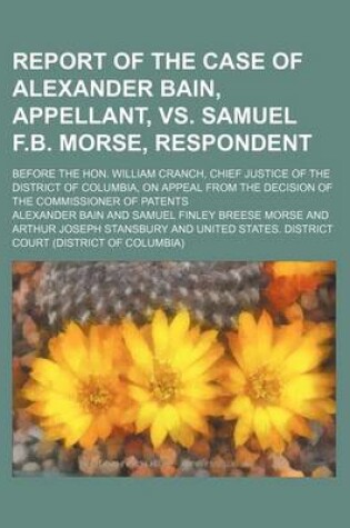 Cover of Report of the Case of Alexander Bain, Appellant, vs. Samuel F.B. Morse, Respondent; Before the Hon. William Cranch, Chief Justice of the District of Columbia, on Appeal from the Decision of the Commissioner of Patents