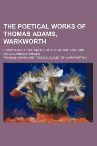 Cover of The Poetical Works of Thomas Adams, Warkworth; Consisting of the Battle of Trafalgar, and Some Miscellaneous Pieces