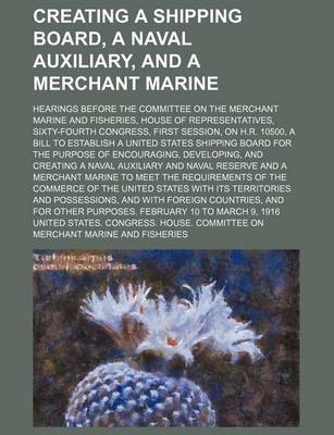Book cover for Creating a Shipping Board, a Naval Auxiliary, and a Merchant Marine; Hearings Before the Committee on the Merchant Marine and Fisheries, House of Representatives, Sixty-Fourth Congress, First Session, on H.R. 10500, a Bill to Establish a United States Ship