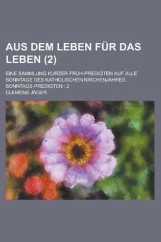 Cover of Aus Dem Leben Fur Das Leben; Eine Sammlung Kurzer Fruh-Predigten Auf Alle Sonntage Des Katholischen Kirchenjahres. Sonntags-Predigten; 2 (2)