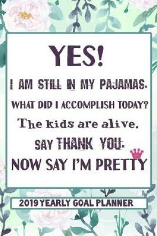 Cover of Yes, I Am Still in My Pajamas. What Did I Accomplish Today? the Kids Are Alive. Say Thank You. Now Say I'm Pretty. - 2019 Yearly Goal Planner