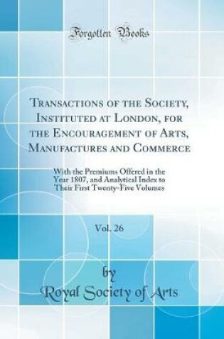 Cover of Transactions of the Society, Instituted at London, for the Encouragement of Arts, Manufactures and Commerce, Vol. 26: With the Premiums Offered in the Year 1807, and Analytical Index to Their First Twenty-Five Volumes (Classic Reprint)