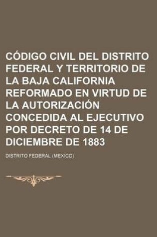 Cover of Codigo Civil del Distrito Federal y Territorio de La Baja California Reformado En Virtud de La Autorizacion Concedida Al Ejecutivo Por Decreto de 14 D