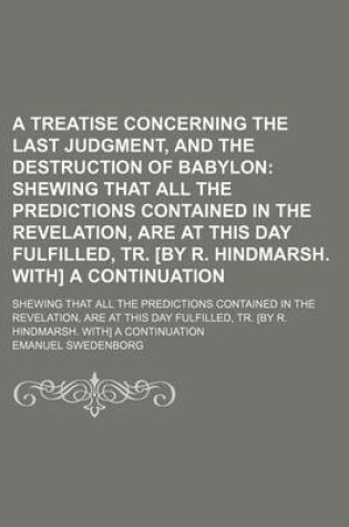 Cover of A Treatise Concerning the Last Judgment, and the Destruction of Babylon; Shewing That All the Predictions Contained in the Revelation, Are at This Day Fulfilled, Tr. [By R. Hindmarsh. With] a Continuation. Shewing That All the Predictions Contained in the Re