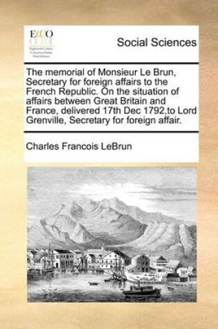 Cover of The Memorial of Monsieur Le Brun, Secretary for Foreign Affairs to the French Republic. on the Situation of Affairs Between Great Britain and France, Delivered 17th Dec 1792, to Lord Grenville, Secretary for Foreign Affair.