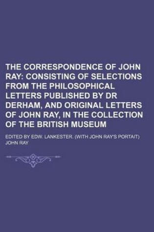 Cover of The Correspondence of John Ray; Consisting of Selections from the Philosophical Letters Published by Dr Derham, and Original Letters of John Ray, in the Collection of the British Museum. Edited by Edw. Lankester. (with John Ray's Portait)