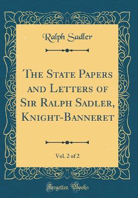 Book cover for The State Papers and Letters of Sir Ralph Sadler, Knight-Banneret, Vol. 2 of 2 (Classic Reprint)