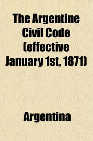 Cover of The Argentine Civil Code (Effective January 1st, 1871); Together with Constitution and Law of Civil Registry