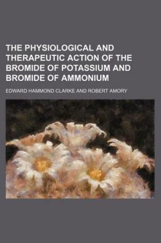 Cover of The Physiological and Therapeutic Action of the Bromide of Potassium and Bromide of Ammonium