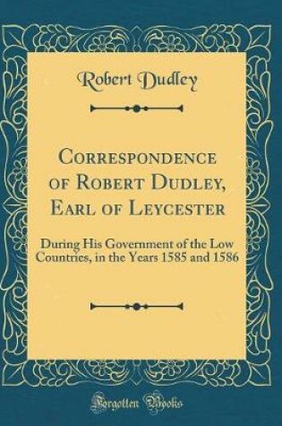 Cover of Correspondence of Robert Dudley, Earl of Leycester: During His Government of the Low Countries, in the Years 1585 and 1586 (Classic Reprint)