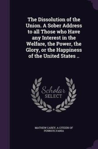 Cover of The Dissolution of the Union. a Sober Address to All Those Who Have Any Interest in the Welfare, the Power, the Glory, or the Happiness of the United States ..