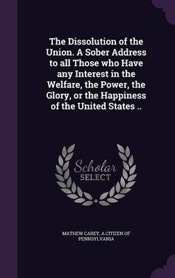 Book cover for The Dissolution of the Union. a Sober Address to All Those Who Have Any Interest in the Welfare, the Power, the Glory, or the Happiness of the United States ..