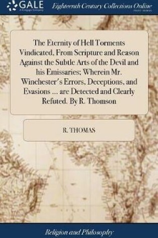 Cover of The Eternity of Hell Torments Vindicated, from Scripture and Reason Against the Subtle Arts of the Devil and His Emissaries; Wherein Mr. Winchester's Errors, Deceptions, and Evasions ... Are Detected and Clearly Refuted. by R. Thomson