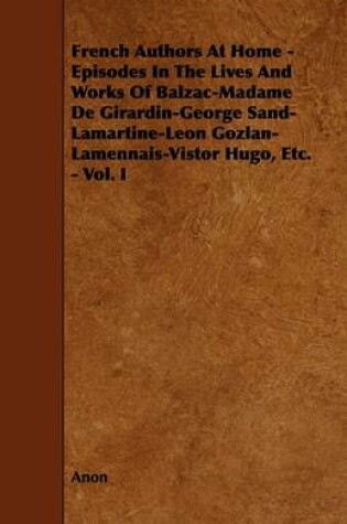 Cover of French Authors At Home - Episodes In The Lives And Works Of Balzac-Madame De Girardin-George Sand-Lamartine-Leon Gozlan-Lamennais-Vistor Hugo, Etc. - Vol. I