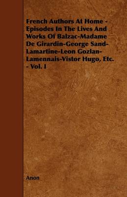 Book cover for French Authors At Home - Episodes In The Lives And Works Of Balzac-Madame De Girardin-George Sand-Lamartine-Leon Gozlan-Lamennais-Vistor Hugo, Etc. - Vol. I