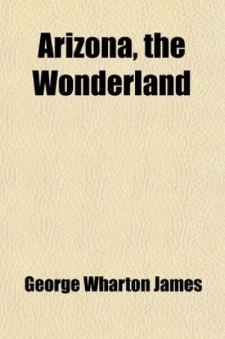 Cover of Arizona, the Wonderland; The History of Its Ancient Cliff and Cave Dwellings, Ruined Pueblos, Conquest by the Spaniards, Jesuit and Franciscan Missions, Trail Makers and Indians a Survey of Its Climate, Scenic Marvels, Topography, Deserts, Mountains, Rive