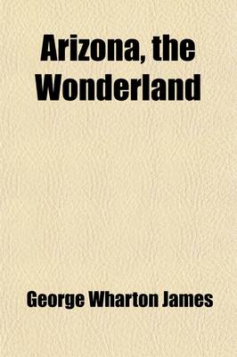 Book cover for Arizona, the Wonderland; The History of Its Ancient Cliff and Cave Dwellings, Ruined Pueblos, Conquest by the Spaniards, Jesuit and Franciscan Missions, Trail Makers and Indians a Survey of Its Climate, Scenic Marvels, Topography, Deserts, Mountains, Rive