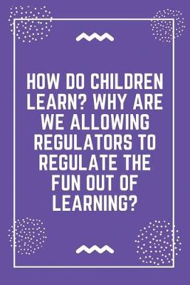 Book cover for How do children learn Why are we allowing regulators to regulate the fun out of learning