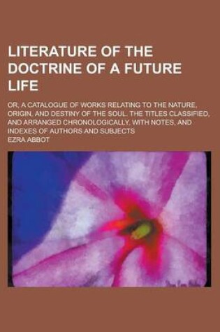 Cover of Literature of the Doctrine of a Future Life; Or, a Catalogue of Works Relating to the Nature, Origin, and Destiny of the Soul. the Titles Classified,