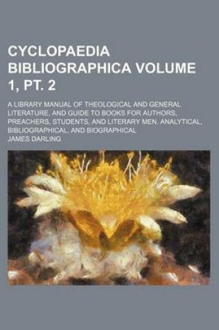 Cover of Cyclopaedia Bibliographica Volume 1, PT. 2; A Library Manual of Theological and General Literature, and Guide to Books for Authors, Preachers, Students, and Literary Men. Analytical, Bibliographical, and Biographical