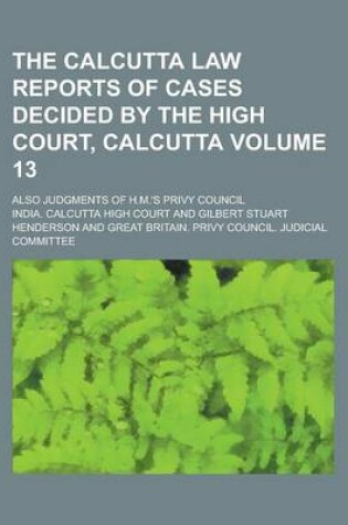 Cover of The Calcutta Law Reports of Cases Decided by the High Court, Calcutta; Also Judgments of H.M.'s Privy Council Volume 13