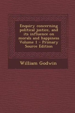 Cover of Enquiry Concerning Political Justice, and Its Influence on Morals and Happiness Volume 1 - Primary Source Edition