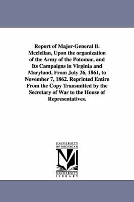 Book cover for Report of Major-General B. Mcclellan, Upon the organization of the Army of the Potomac, and Its Campaigns in Virginia and Maryland, From July 26, 1861, to November 7, 1862. Reprinted Entire From the Copy Transmitted by the Secretary of War to the House of