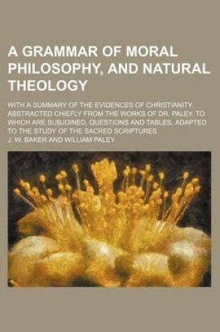 Cover of A Grammar of Moral Philosophy, and Natural Theology; With a Summary of the Evidences of Christianity. Abstracted Chiefly from the Works of Dr. Paley. to Which Are Subjoined, Questions and Tables, Adapted to the Study of the Sacred Scriptures