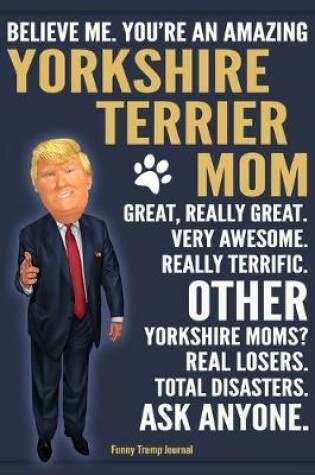 Cover of Funny Trump Journal - Believe Me. You're An Amazing Yorkshire Terrier Mom Great, Really Great. Very Awesome. Other Yorkshire Moms? Total Disasters. Ask Anyone.