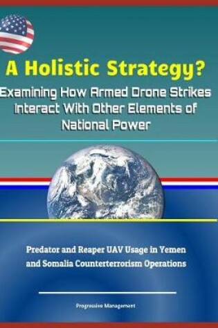 Cover of A Holistic Strategy? Examining How Armed Drone Strikes Interact with Other Elements of National Power - Predator and Reaper Uav Usage in Yemen and Somalia Counterterrorism Operations