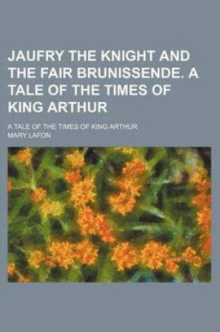 Cover of Jaufry the Knight and the Fair Brunissende. a Tale of the Times of King Arthur; A Tale of the Times of King Arthur