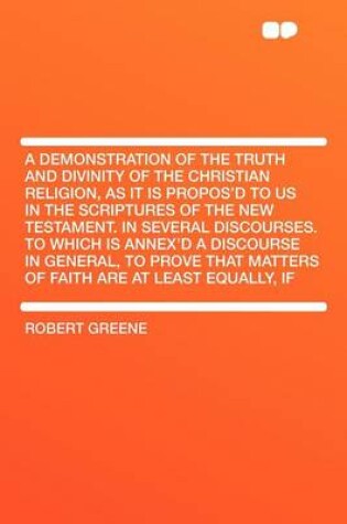 Cover of A Demonstration of the Truth and Divinity of the Christian Religion, as It Is Propos'd to Us in the Scriptures of the New Testament. in Several Discourses. to Which Is Annex'd a Discourse in General, to Prove That Matters of Faith Are at Least Equall