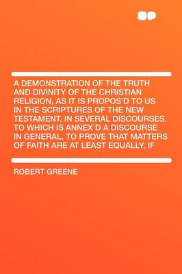 Book cover for A Demonstration of the Truth and Divinity of the Christian Religion, as It Is Propos'd to Us in the Scriptures of the New Testament. in Several Discourses. to Which Is Annex'd a Discourse in General, to Prove That Matters of Faith Are at Least Equall