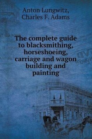 Cover of The complete guide to blacksmithing, horseshoeing, carriage and wagon building and painting