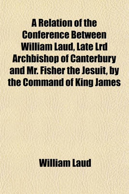 Book cover for A Relation of the Conference Between William Laud, Late Lrd Archbishop of Canterbury and Mr. Fisher the Jesuit, by the Command of King James