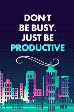 Cover of Don't Be Busy. Just Be Productive