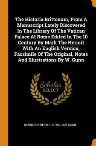 Cover of The Historia Brittonum, from a Manuscript Lately Discovered in the Library of the Vatican Palace at Rome Edited in the 10 Century by Mark the Hermit with an English Version, Facsimile of the Original, Notes and Illustrations by W. Gunn