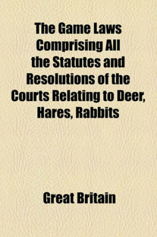 Cover of The Game Laws Comprising All the Statutes and Resolutions of the Courts Relating to Deer, Hares, Rabbits