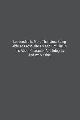 Book cover for Leadership Is More Than Just Being Able To Cross The T's And Dot The I's. It's About Character And Integrity And Work Ethic.