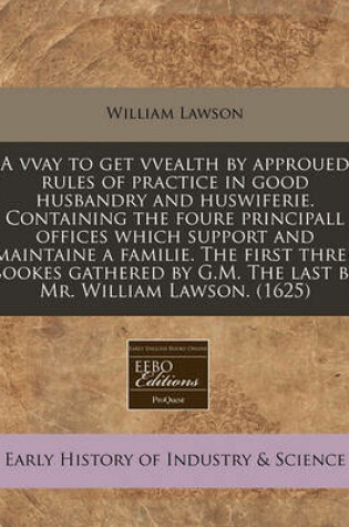 Cover of A Vvay to Get Vvealth by Approued Rules of Practice in Good Husbandry and Huswiferie. Containing the Foure Principall Offices Which Support and Maintaine a Familie. the First Three Bookes Gathered by G.M. the Last by Mr. William Lawson. (1625)