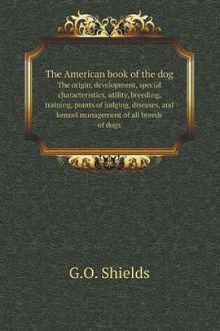 Cover of The American book of the dog The origin, development, special characteristics, utility, breeding, training, points of judging, diseases, and kennel management of all breeds of dogs