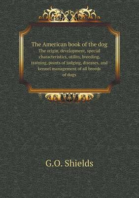 Book cover for The American book of the dog The origin, development, special characteristics, utility, breeding, training, points of judging, diseases, and kennel management of all breeds of dogs