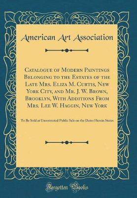 Book cover for Catalogue of Modern Paintings Belonging to the Estates of the Late Mrs. Eliza M. Curtis, New York City, and Mr. J. W. Brown, Brooklyn, With Additions From Mrs. Lee W. Haggin, New York: To Be Sold at Unrestricted Public Sale on the Dates Herein States