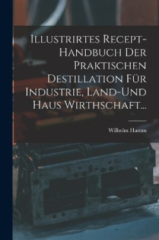 Cover of Illustrirtes Recept-Handbuch Der Praktischen Destillation Für Industrie, Land-Und Haus Wirthschaft...