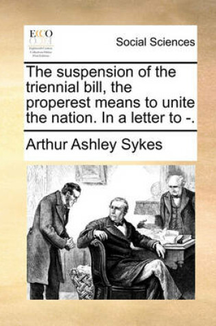 Cover of The Suspension of the Triennial Bill, the Properest Means to Unite the Nation. in a Letter to -.