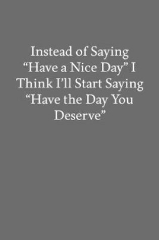 Cover of Instead of Saying "Have a Nice Day" I Think I'll Start Saying "Have the Day You Deserve"