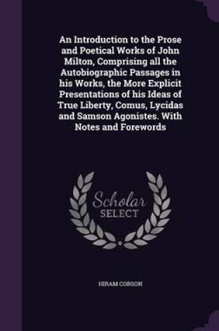 Cover of An Introduction to the Prose and Poetical Works of John Milton, Comprising All the Autobiographic Passages in His Works, the More Explicit Presentations of His Ideas of True Liberty, Comus, Lycidas and Samson Agonistes. with Notes and Forewords