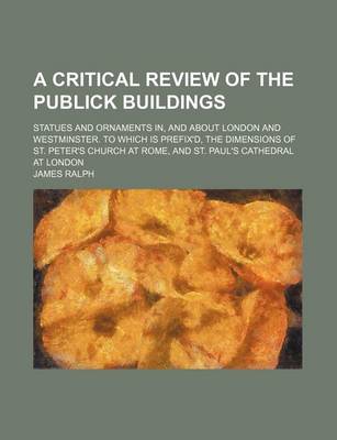 Book cover for A Critical Review of the Publick Buildings; Statues and Ornaments In, and about London and Westminster. to Which Is Prefix'd, the Dimensions of St. Peter's Church at Rome, and St. Paul's Cathedral at London